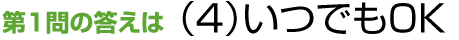 第1問の答えは（4）いつでもOK